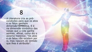 8
• A Literatura cria as pré-
condições para que os atos
e os fatos ganhem
dimensão simbólica. E é
na dimensão simbólica das
coisas que a vida ganha
sentido. Afinal, como diz o
axioma histórico: “Os atos
e os fatos não existem por
si, mas nascem do sentido
que lhes é atribuído”.
 