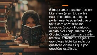 É importante ressaltar que em
Literatura (e em toda arte)
nada é estático, ou seja, é
perfeitamente possível que um
texto com caraterísticas
barrocas (escola literária do
século XVII) seja escrito hoje.
O estudo que fazemos da arte
literária, entretanto, segue a
cronologia histórica mais por
questões didáticas que por
questões estéticas.
 