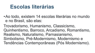 Escolas literárias
•Ao todo, existem 14 escolas literárias no mundo
e no Brasil, são elas:
Trovadorismo, Humanismo, Classicismo,
Quinhentismo, Barroco, Arcadismo, Romantismo,
Realismo, Naturalismo, Parnasianismo,
Simbolismo, Pré-Modernismo, Modernismo e
Tendências Contemporâneas (Pós Modernismo).
 