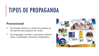 TIPOS DE PROPAGANDA
Promocional
▪ Sua função básica é a venda de produtos ou
serviços de uma empresa de varejo.
▪ Sua linguagem é direta: e apresenta anúncios
sobre a liquidação, descontos, lançamentos
 