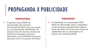 PROPAGANDA X PUBLICIDADE
PUBLICIDADE
▪ A Publicidade é a comunicação NÃO
PAGA de informações sobre a companhia
ou seus produtos, geralmente em alguma
forma de mídia. As formas mais comuns de
publicidade são as reportagens e os
anúncios de utilidade pública.
PROPAGANDA
▪ É qualquer forma PAGA de
apresentação não pessoal e
promocional de ideias, bens ou serviços
por um patrocinador identificado. Os
anúncios são uma maneira lucrativa de
disseminar mensagens, seja para
desenvolver uma preferência de marca,
seja para instruir as pessoas. (P. Kotler)
 
