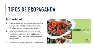 TIPOS DE PROPAGANDA
Institucional
▪ Geram simpatia e ajudam a construir e
xar uma boa imagem do anunciante.
Divulga a empresa como um todo.
▪ fala especificamente sobre a marca,
explica os objetivos e as ações das
organizações, com teor eminentemente
informativo.
▪ Reforçam a marca perante a sociedade.
 