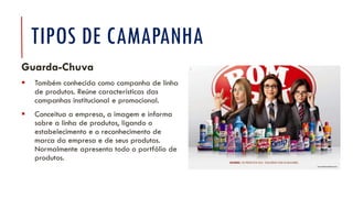 TIPOS DE CAMAPANHA
Guarda-Chuva
▪ Também conhecida como campanha de linha
de produtos. Reúne características das
campanhas institucional e promocional.
▪ Conceitua a empresa, a imagem e informa
sobre a linha de produtos, ligando o
estabelecimento e o reconhecimento de
marca da empresa e de seus produtos.
Normalmente apresenta todo o portfólio de
produtos.
 