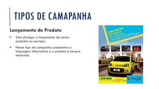 TIPOS DE CAMAPANHA
Lançamento de Produto
▪ Visa divulgar o lançamento de novos
produtos ou serviços.
▪ Nesse tipo de campanha predomina a
linguagem informativa e o produto é sempre
mostrado.
 