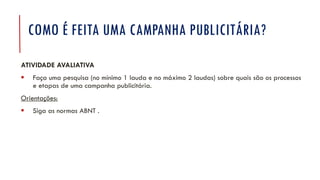 COMO É FEITA UMA CAMPANHA PUBLICITÁRIA?
ATIVIDADE AVALIATIVA
▪ Faça uma pesquisa (no mínimo 1 lauda e no máximo 2 laudas) sobre quais são os processos
e etapas de uma campanha publicitária.
Orientações:
▪ Siga as normas ABNT .
 