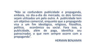 “Não se confundem publicidade e propaganda,
embora, no dia-a-dia do mercado, os dois termos
sejam utilizados um pelo outro. A publicidade tem
um objetivo comercial, enquanto que a propaganda
visa a um fim ideológico, religioso, filosófico,
político, econômico ou social. Fora isso, a
publicidade, além de paga, identifica seu
patrocinador, o que nem sempre ocorre com a
propaganda”.
HERMAN BENJAMIN
 
