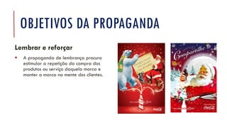 OBJETIVOS DA PROPAGANDA
Lembrar e reforçar
▪ A propaganda de lembrança procura
estimular a repetição da compra dos
produtos ou serviço daquela marca e
manter a marca na mente dos clientes.
 