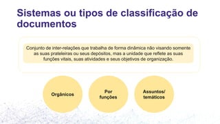 Sistemas ou tipos de classificação de
documentos
Conjunto de inter-relações que trabalha de forma dinâmica não visando somente
as suas prateleiras ou seus depósitos, mas a unidade que reflete as suas
funções vitais, suas atividades e seus objetivos de organização.
Orgânicos
Por
funções
Assuntos/
temáticos
 