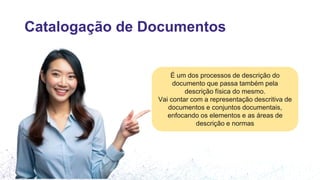 Catalogação de Documentos
É um dos processos de descrição do
documento que passa também pela
descrição física do mesmo.
Vai contar com a representação descritiva de
documentos e conjuntos documentais,
enfocando os elementos e as áreas de
descrição e normas
 