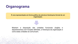Organograma
É uma representação em forma gráfica da estrutura hierárquica formal de um
organização.
Mostram a disposição das unidades funcionais (órgãos e
departamentos) com funções definidas, a hierarquia da organização e
como estas unidades se comunicam.
 