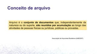 Conceito de arquivo
Arquivo é o conjunto de documentos que, independentemente da
natureza ou do suporte, são reunidos por acumulação ao longo das
atividades de pessoas físicas ou jurídicas, públicas ou provadas.
Associação de Arquivistas Brasileiros (AAB/2007)
 