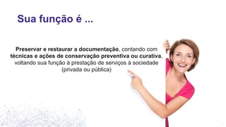 Sua função é ...
Preservar e restaurar a documentação, contando com
técnicas e ações de conservação preventiva ou curativa,
voltando sua função à prestação de serviços à sociedade
(privada ou pública)
 