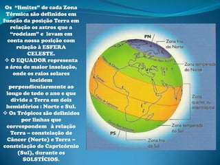 Os “limites” de cada Zona
 Térmica são definidos em
função da posição Terra em
   relação os astros que a
   “rodeiam” e levam em
  conta nossa posição com
     relação à ESFERA
         CELESTE.
  O EQUADOR representa
 a área de maior insolação,
    onde os raios solares
          incidem
  perpendicularmente ao
 longo de todo o ano e que
   divide a Terra em dois
 hemisférios : Norte e Sul.
 Os Trópicos são definidos
       por linhas que
 correspondem à relação
   Terra – constelação de
 Câncer (Norte) e Terra –
constelação de Capricórnio
      (Sul), durante os
        SOLSTÍCIOS.
 
