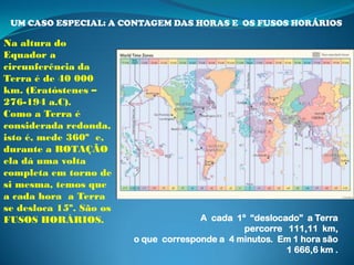 UM CASO ESPECIAL: A CONTAGEM DAS HORAS E OS FUSOS HORÁRIOS

Na altura do
Equador a
circunferência da
Terra é de 40 000
km. (Eratóstenes –
276-194 a.C).
Como a Terra é
considerada redonda,
isto é, mede 360º e,
durante a ROTAÇÃO
ela dá uma volta
completa em torno de
si mesma, temos que
a cada hora a Terra
se desloca 15º. São os
FUSOS HORÁRIOS.                        A cada 1º “deslocado” a Terra
                                                percorre 111,11 km,
                         o que corresponde a 4 minutos. Em 1 hora são
                                                         1 666,6 km .
 