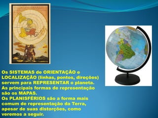 Os SISTEMAS de ORIENTAÇÃO e
LOCALIZAÇÃO (linhas, pontos, direções)
servem para REPRESENTAR o planeta.
As principais formas de representação
são os MAPAS.
Os PLANISFÉRIOS são a forma mais
comum de representação da Terra,
apesar de suas distorções, como
veremos a seguir.
 