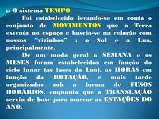 b)O sistema TEMPO
      Foi estabelecido levando-se em conta o
conjunto de MOVIMENTOS que a Terra
executa no espaço e baseia-se na relação com
nossos “vizinhos” : o Sol e a Lua,
principalmente.
      De um modo geral a SEMANA e os
MESES foram estabelecidos em função do
ciclo lunar (as fases da Lua), as HORAS em
função    da   ROTAÇÃO,      e   mais   tarde
organizadas sob a forma de FUSOS
HORÁRIOS, enquanto que a TRANSLAÇÃO
serviu de base para marcar as ESTAÇÕES DO
ANO.
 