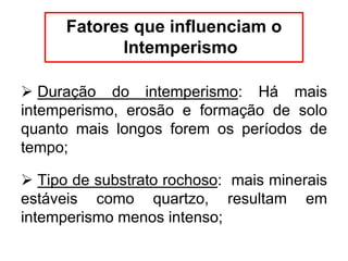 Fatores que influenciam o
Intemperismo
 Duração do intemperismo: Há mais
intemperismo, erosão e formação de solo
quanto mais longos forem os períodos de
tempo;
 Tipo de substrato rochoso: mais minerais
estáveis como quartzo, resultam em
intemperismo menos intenso;
 