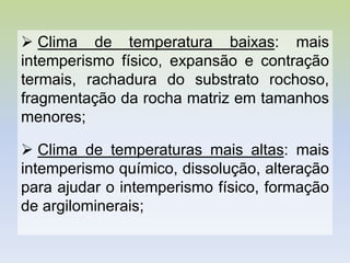  Clima de temperatura baixas: mais
intemperismo físico, expansão e contração
termais, rachadura do substrato rochoso,
fragmentação da rocha matriz em tamanhos
menores;
 Clima de temperaturas mais altas: mais
intemperismo químico, dissolução, alteração
para ajudar o intemperismo físico, formação
de argilominerais;
 