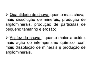  Quantidade de chuva: quanto mais chuva,
mais dissolução de minerais, produção de
argilominerais, produção de partículas de
pequeno tamanho e erosão;
 Acidez da chuva: quanto maior a acidez
mais ação do intemperismo químico, com
mais dissolução de minerais e produção de
argilominerais.
 