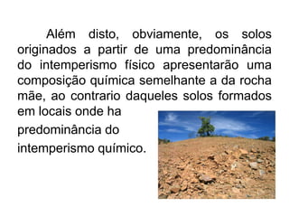 Além disto, obviamente, os solos
originados a partir de uma predominância
do intemperismo físico apresentarão uma
composição química semelhante a da rocha
mãe, ao contrario daqueles solos formados
em locais onde ha
predominância do
intemperismo químico.
 