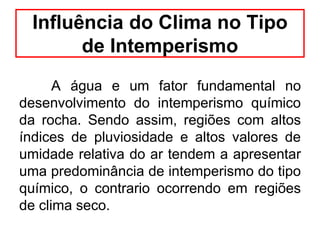 A água e um fator fundamental no
desenvolvimento do intemperismo químico
da rocha. Sendo assim, regiões com altos
índices de pluviosidade e altos valores de
umidade relativa do ar tendem a apresentar
uma predominância de intemperismo do tipo
químico, o contrario ocorrendo em regiões
de clima seco.
Influência do Clima no Tipo
de Intemperismo
 