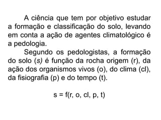 A ciência que tem por objetivo estudar
a formação e classificação do solo, levando
em conta a ação de agentes climatológico é
a pedologia.
Segundo os pedologistas, a formação
do solo (s) é função da rocha origem (r), da
ação dos organismos vivos (o), do clima (cl),
da fisiografia (p) e do tempo (t).
s = f(r, o, cl, p, t)
 