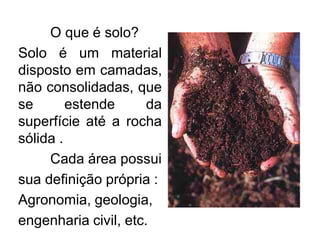 O que é solo?
Solo é um material
disposto em camadas,
não consolidadas, que
se estende da
superfície até a rocha
sólida .
Cada área possui
sua definição própria :
Agronomia, geologia,
engenharia civil, etc.
 