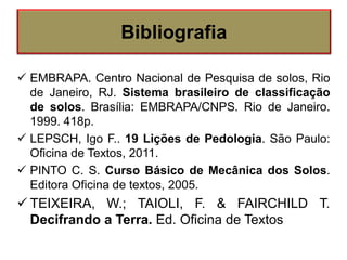  EMBRAPA. Centro Nacional de Pesquisa de solos, Rio
de Janeiro, RJ. Sistema brasileiro de classificação
de solos. Brasília: EMBRAPA/CNPS. Rio de Janeiro.
1999. 418p.
 LEPSCH, Igo F.. 19 Lições de Pedologia. São Paulo:
Oficina de Textos, 2011.
 PINTO C. S. Curso Básico de Mecânica dos Solos.
Editora Oficina de textos, 2005.
 TEIXEIRA, W.; TAIOLI, F. & FAIRCHILD T.
Decifrando a Terra. Ed. Oficina de Textos
Bibliografia
 