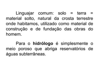 Linguajar comum: solo = terra =
material solto, natural da crosta terrestre
onde habitamos, utilizado como material de
construção e de fundação das obras do
homem.
Para o hidrólogo é simplesmente o
meio poroso que abriga reservatórios de
águas subterrâneas.
 