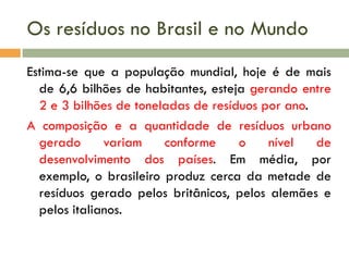 Os resíduos no Brasil e no Mundo
Estima-se que a população mundial, hoje é de mais
de 6,6 bilhões de habitantes, esteja gerando entre
2 e 3 bilhões de toneladas de resíduos por ano.
A composição e a quantidade de resíduos urbano
gerado
variam
conforme
o
nível
de
desenvolvimento dos países. Em média, por
exemplo, o brasileiro produz cerca da metade de
resíduos gerado pelos britânicos, pelos alemães e
pelos italianos.

 