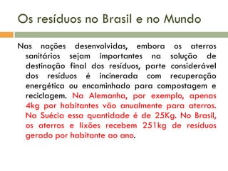 Os resíduos no Brasil e no Mundo
Nas nações desenvolvidas, embora os aterros
sanitários sejam importantes na solução de
destinação final dos resíduos, parte considerável
dos resíduos é incinerada com recuperação
energética ou encaminhado para compostagem e
reciclagem. Na Alemanha, por exemplo, apenas
4kg por habitantes vão anualmente para aterros.
Na Suécia essa quantidade é de 25Kg. No Brasil,
os aterros e lixões recebem 251kg de resíduos
gerado por habitante ao ano.

 