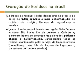 Geração de Resíduos no Brasil
A geração de resíduos sólidos domiciliares no Brasil é de
cerca de 0,6kg/hab./dia e mais 0,3kg/hab./dia de
resíduos de varrição, limpeza de logradouros e
entulhos.
Algumas cidades, especialmente nas regiões Sul e Sudeste
– como São Paulo, Rio de Janeiro e Curitiba –,
alcançam índices de produção mais elevados, podendo
chegar a 1,3kg/hab./dia, considerando todos os
resíduos manipulados pelos serviços de limpeza urbana
(domiciliares, comerciais, de limpeza de logradouros,
de serviços de saúde e entulhos).

 