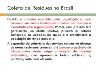Coleta de Resíduos no Brasil
Devido à pressão exercida pela população e pelo
comércio em muitas localidades a coleta dos resíduos é
executada com regularidade. Porém, essa pressão tem
geralmente um efeito seletivo, prioriza os setores
comerciais, as unidades de saúde e o atendimento à
população de renda mais alta.
A expansão da cobertura dos serviços raramente alcança
as áreas realmente carentes, até porque a ausência de
infraestrutura viária exige a adoção de sistemas
alternativos, que apresentam baixa eficiência e,
portanto, custo mais elevado

 