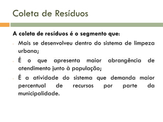 Coleta de Resíduos
A coleta de resíduos é o segmento que:
- Mais se desenvolveu dentro do sistema de limpeza
urbana;
- É
o que apresenta maior abrangência de
atendimento junto à população;
- É a atividade do sistema que demanda maior
percentual
de
recursos
por
parte
da
municipalidade.

 