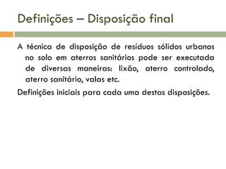 Definições – Disposição final
A técnica de disposição de resíduos sólidos urbanos
no solo em aterros sanitários pode ser executada
de diversas maneiras: lixão, aterro controlado,
aterro sanitário, valas etc.
Definições iniciais para cada uma destas disposições.

 