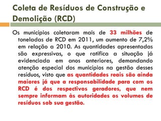 Coleta de Resíduos de Construção e
Demolição (RCD)
Os municípios coletaram mais de 33 milhões de
toneladas de RCD em 2011, um aumento de 7,2%
em relação a 2010. As quantidades apresentadas
são expressivas, o que ratifica a situação já
evidenciada em anos anteriores, demandando
atenção especial dos municípios na gestão desses
resíduos, visto que as quantidades reais são ainda
maiores já que a responsabilidade para com os
RCD é dos respectivos geradores, que nem
sempre informam às autoridades os volumes de
resíduos sob sua gestão.

 