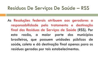 Resíduos De Serviços De Saúde – RSS
As Resoluções federais atribuem aos geradores a
responsabilidade pelo tratamento e destinação
final dos Resíduos de Serviços de Saúde (RSS). Por
esta razão, a maior parte dos municípios
brasileiros, que possuem unidades públicas de
saúde, coleta e dá destinação final apenas para os
resíduos gerados por tais estabelecimentos.

 