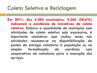 Coleta Seletiva e Reciclagem
Em 2011, dos 5.565 municípios, 3.263 (58,6%)
indicaram a existência de iniciativas de coleta
seletiva. Embora a quantidade de municípios com
atividades de coleta seletiva seja expressiva, é
importante considerar que muitas vezes tais
atividades resumem-se na disponibilização de
pontos de entrega voluntária à população ou na
simples
formalização
de
convênios
com
cooperativas de catadores para a execução dos
serviços.

 