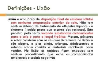 Definições - Lixão
Lixão é uma área de disposição final de resíduos sólidos
sem nenhuma preparação anterior do solo. Não tem
nenhum sistema de tratamento de efluentes líquidos - o
chorume (líquido preto que escorre dos resíduos). Este
penetra pela terra levando substancias contaminantes
para o solo e para o lençol freático. Moscas, pássaros
e ratos convivem com os resíduos livremente no lixão a
céu aberto, e pior ainda, crianças, adolescentes e
adultos catam comida e materiais recicláveis para
vender. No lixão os resíduos ficam expostos sem
nenhum procedimento que evite as conseqüências
ambientais e sociais negativas

 