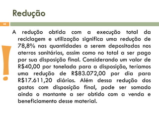 Redução
48

A redução obtida com a execução total da
reciclagem e utilização significa uma redução de
78,8% nas quantidades a serem depositadas nos
aterros sanitários, assim como no total a ser pago
por sua disposição final. Considerando um valor de
R$40,00 por tonelada para a disposição, teríamos
uma redução de R$83.072,00 por dia para
R$17.611,20 diários. Além dessa redução dos
gastos com disposição final, pode ser somado
ainda o montante a ser obtido com a venda e
beneficiamento desse material.

!

 