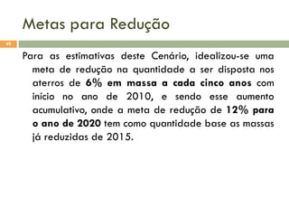 Metas para Redução
49

Para as estimativas deste Cenário, idealizou-se uma
meta de redução na quantidade a ser disposta nos
aterros de 6% em massa a cada cinco anos com
início no ano de 2010, e sendo esse aumento
acumulativo, onde a meta de redução de 12% para
o ano de 2020 tem como quantidade base as massas
já reduzidas de 2015.

 