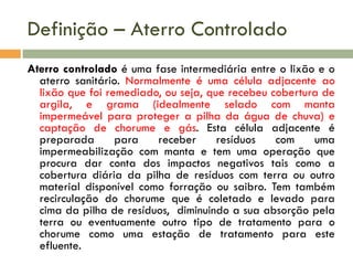 Definição – Aterro Controlado
Aterro controlado é uma fase intermediária entre o lixão e o
aterro sanitário. Normalmente é uma célula adjacente ao
lixão que foi remediado, ou seja, que recebeu cobertura de
argila, e grama (idealmente selado com manta
impermeável para proteger a pilha da água de chuva) e
captação de chorume e gás. Esta célula adjacente é
preparada
para
receber
resíduos
com
uma
impermeabilização com manta e tem uma operação que
procura dar conta dos impactos negativos tais como a
cobertura diária da pilha de resíduos com terra ou outro
material disponível como forração ou saibro. Tem também
recirculação do chorume que é coletado e levado para
cima da pilha de resíduos, diminuindo a sua absorção pela
terra ou eventuamente outro tipo de tratamento para o
chorume como uma estação de tratamento para este
efluente.

 