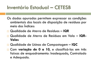 Inventário Estadual – CETESB
Os dados apurados permitem expressar as condições
ambientais dos locais de disposição de resíduos por
meio dos Índices:
 Qualidade de Aterro de Resíduos – IQR
 Qualidade de Aterro de Resíduos em Vala – IQRValas
 Qualidade de Usinas de Compostagem – IQC
 Com variação de 0 a 10, e classificá-los em três
faixas de enquadramento: Inadequado, Controlado
e Adequado.

 