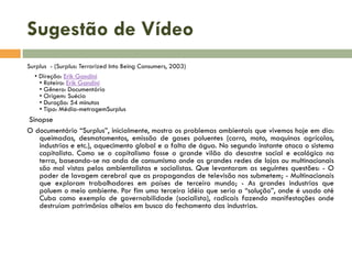 Sugestão de Vídeo
Surplus - (Surplus: Terrorized Into Being Consumers, 2003)
• Direção: Erik Gandini
• Roteiro: Erik Gandini
• Gênero: Documentário
• Origem: Suécia
• Duração: 54 minutos
• Tipo: Média-metragemSurplus

Sinopse
O documentário “Surplus”, inicialmente, mostra os problemas ambientais que vivemos hoje em dia:
queimadas, desmatamentos, emissão de gases poluentes (carro, moto, maquinas agrícolas,
industrias e etc.), aquecimento global e a falta de água. No segundo instante ataca o sistema
capitalista. Como se o capitalismo fosse o grande vilão do desastre social e ecológico na
terra, baseando-se na onda de consumismo onde as grandes redes de lojas ou multinacionais
são mal vistas pelos ambientalistas e socialistas. Que levantaram as seguintes questões: - O
poder de lavagem cerebral que as propagandas de televisão nos submetem; - Multinacionais
que exploram trabalhadores em países de terceiro mundo; - As grandes industrias que
poluem o meio ambiente. Por fim uma terceira idéia que seria a “solução”, onde é usado até
Cuba como exemplo de governabilidade (socialista), radicais fazendo manifestações onde
destruíam patrimônios alheios em busca do fechamento das industrias.

 
