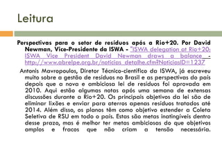 Leitura
Perspectivas para o setor de resíduos após a Rio+20. Por David
Newman, Vice-Presidente da ISWA - "ISWA delegation at Rio+20:
ISWA Vice President David Newman draws a balance http://www.abrelpe.org.br/noticias_detalhe.cfm?NoticiasID=1237
Antonis Mavropoulos, Diretor Técnico-científico da ISWA, já escreveu
muito sobre a gestão de resíduos no Brasil e as perspectivas do país
depois que a nova e ambiciosa lei de resíduos foi aprovada em
2010. Aqui estão algumas notas após uma semana de extensas
discussões durante a Rio+20. Os principais objetivos da lei são de
eliminar lixões e enviar para aterros apenas resíduos tratados até
2014. Além disso, os planos têm como objetivo estender a Coleta
Seletiva de RSU em todo o país. Estas são metas inatingíveis dentro
desse prazo, mas é melhor ter metas ambiciosas do que objetivos
amplos e fracos que não criam a tensão necessária.

 