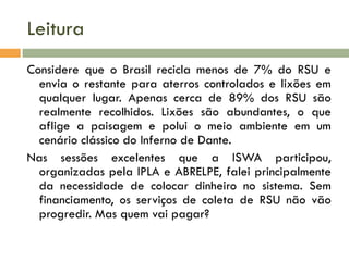 Leitura
Considere que o Brasil recicla menos de 7% do RSU e
envia o restante para aterros controlados e lixões em
qualquer lugar. Apenas cerca de 89% dos RSU são
realmente recolhidos. Lixões são abundantes, o que
aflige a paisagem e polui o meio ambiente em um
cenário clássico do Inferno de Dante.
Nas sessões excelentes que a ISWA participou,
organizadas pela IPLA e ABRELPE, falei principalmente
da necessidade de colocar dinheiro no sistema. Sem
financiamento, os serviços de coleta de RSU não vão
progredir. Mas quem vai pagar?

 