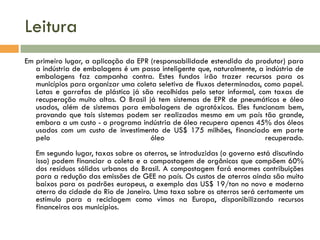 Leitura
Em primeiro lugar, a aplicação da EPR (responsabilidade estendida do produtor) para
a indústria de embalagens é um passo inteligente que, naturalmente, a indústria de
embalagens faz campanha contra. Estes fundos irão trazer recursos para os
municípios para organizar uma coleta seletiva de fluxos determinados, como papel.
Latas e garrafas de plástico já são recolhidos pelo setor informal, com taxas de
recuperação muito altas. O Brasil já tem sistemas de EPR de pneumáticos e óleo
usados, além de sistemas para embalagens de agrotóxicos. Eles funcionam bem,
provando que tais sistemas podem ser realizados mesmo em um país tão grande,
embora a um custo - o programa indústria de óleo recupera apenas 45% dos óleos
usados com um custo de investimento de US$ 175 milhões, financiado em parte
pelo
óleo
recuperado.

Em segundo lugar, taxas sobre os aterros, se introduzidas (o governo está discutindo
isso) podem financiar a coleta e a compostagem de orgânicos que compõem 60%
dos resíduos sólidos urbanos do Brasil. A compostagem fará enormes contribuições
para a redução das emissões de GEE no país. Os custos de aterros ainda são muito
baixos para os padrões europeus, a exemplo das US$ 19/ton no novo e moderno
aterro da cidade do Rio de Janeiro. Uma taxa sobre os aterros será certamente um
estímulo para a reciclagem como vimos na Europa, disponibilizando recursos
financeiros aos municípios.

 