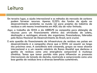 Leitura
Em terceiro lugar, a ajuda internacional e os métodos do mercado de carbono
podem fornecer recursos. Apenas 0,25% dos fundos de ajuda ao
desenvolvimento existentes no mundo vai para projetos da indústria de
resíduos e até mesmo investimentos em MDL são de valor limitado.
Aqui, o trabalho de ISWA e da ABRELPE na campanha para obtenção de
recursos para um financiamento efetivo das atividades de coleta,
destinação e reciclagem através dos organismos financiadores, liderados
pelo Banco Nacional de Desenvolvimento do Brasil, será crucial.
E esta questão do financiamento de infraestrutura de resíduos nos países em
desenvolvimento é a campanha chave que a ISWA vai assumir ao longo
dos próximos anos. A consciência está crescendo, graças ao nosso alcance
internacional e a um recente relatório do Banco Mundial que declarou a
gestão de resíduos como uma emergência comparável à mudança
climática. Temos que tomar partido nisto para influenciar os processos
internacionais de tomada de decisão, mostrando e comprovando como uma
boa gestão de resíduos leva a diversos benefícios sustentáveis.

 