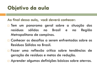 Objetivo da aula
Ao final dessa aula, você deverá conhecer:
 Tem um panorama geral sobre a situação dos
resíduos sólidos no Brasil e na Região
Metropolitana de campinas.
 Conhecer os desafios a serem enfrentados sobre os
Resíduos Sólidos no Brasil.
 Fazer uma reflexão crítica sobre tendências de
geração de resíduos e metas de redução.
 Aprender algumas definições básicas sobre aterros.

 
