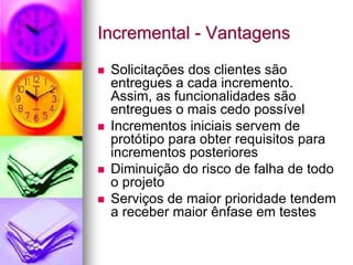 Incremental - Vantagens

 Solicitações dos clientes são
 entregues a cada incremento.
 Assim, as funcionalidades são
 entregues o mais cedo possível
 Incrementos iniciais servem de
 protótipo para obter requisitos para
 incrementos posteriores
 Diminuição do risco de falha de todo
 o projeto
 Serviços de maior prioridade tendem
 a receber maior ênfase em testes
 